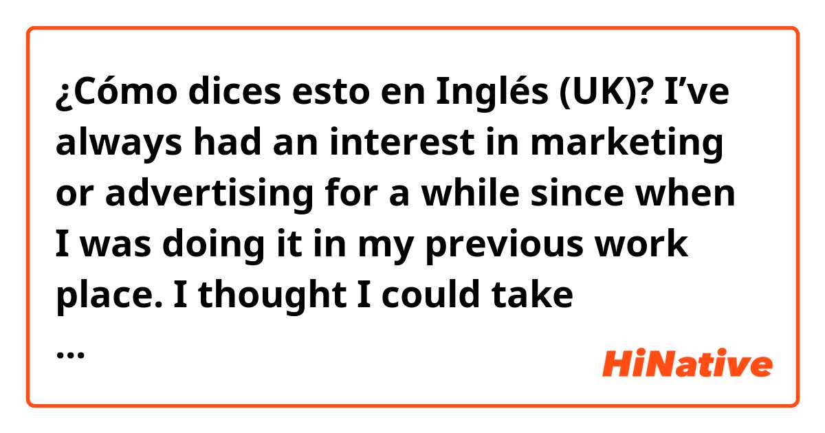 ¿Cómo dices esto en Inglés (UK)? I’ve always had an interest in marketing or advertising for a while since when I was doing it in my previous work place. I thought I could take advantage of my experience and Japanese skill in your company. Does it sound natural?