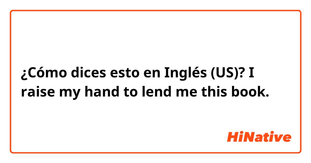 ¿Cómo dices esto en Inglés (US)? I  raise my hand to lend me this book. 