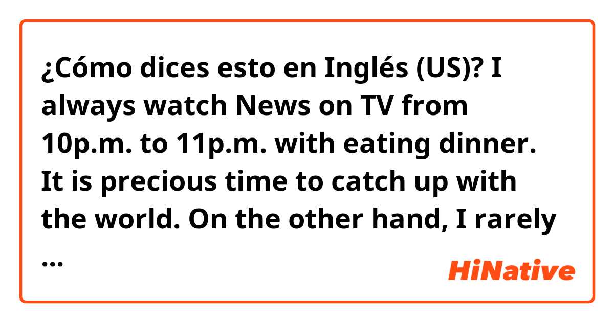 ¿Cómo dices esto en Inglés (US)? I always watch News on TV from 10p.m. to 11p.m. with eating dinner. It is precious time to catch up with the world. On the other hand, I rarely view variety or drama. 