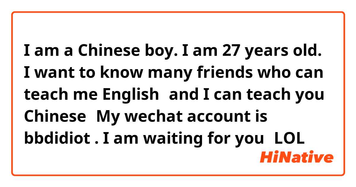 I am a Chinese boy. I am 27 years old. I want to know many friends who can teach me English，and I can teach you Chinese！My wechat account is： bbdidiot . I am waiting for you！LOL！