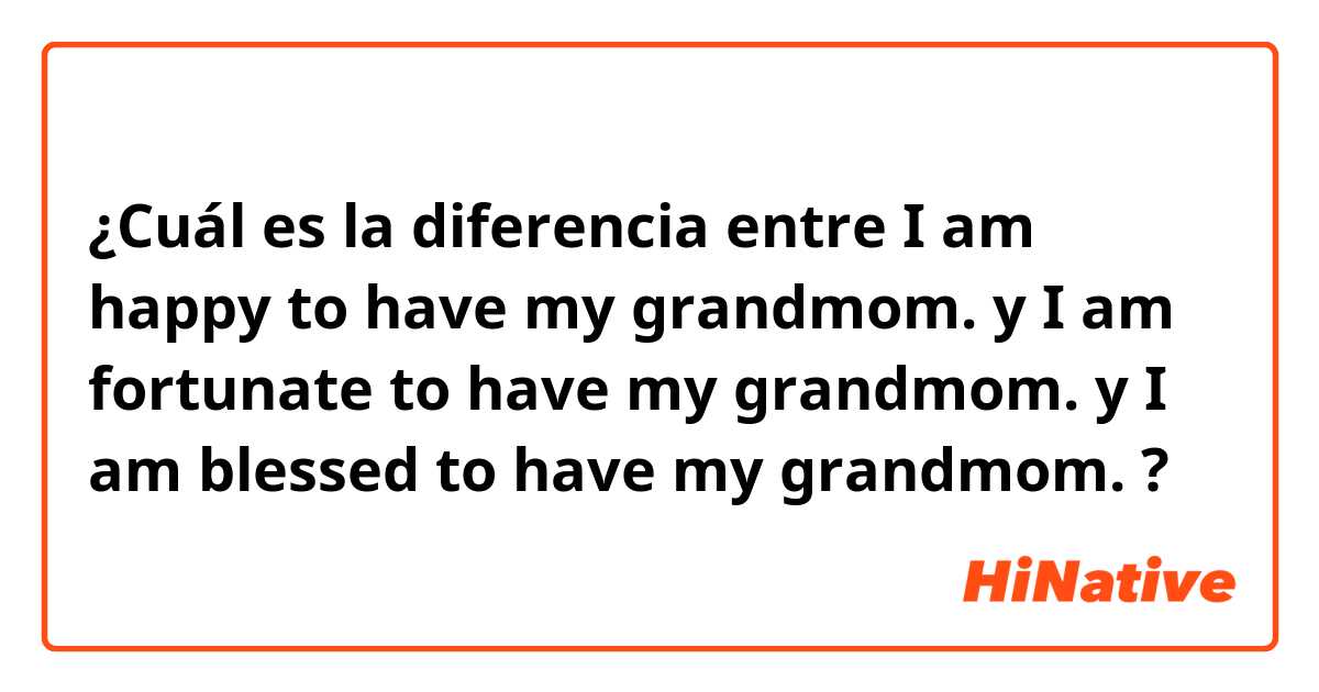 ¿Cuál es la diferencia entre I am happy to have my grandmom.  y I am fortunate to have my grandmom.  y I am blessed to have my grandmom.  ?