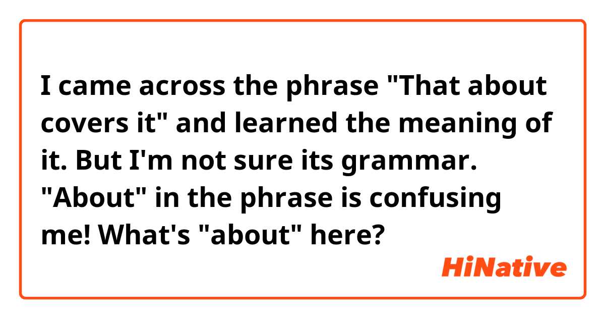 I came across the phrase "That about covers it" and learned the meaning of it. But I'm not sure its grammar. "About" in the phrase is confusing me! What's "about" here?