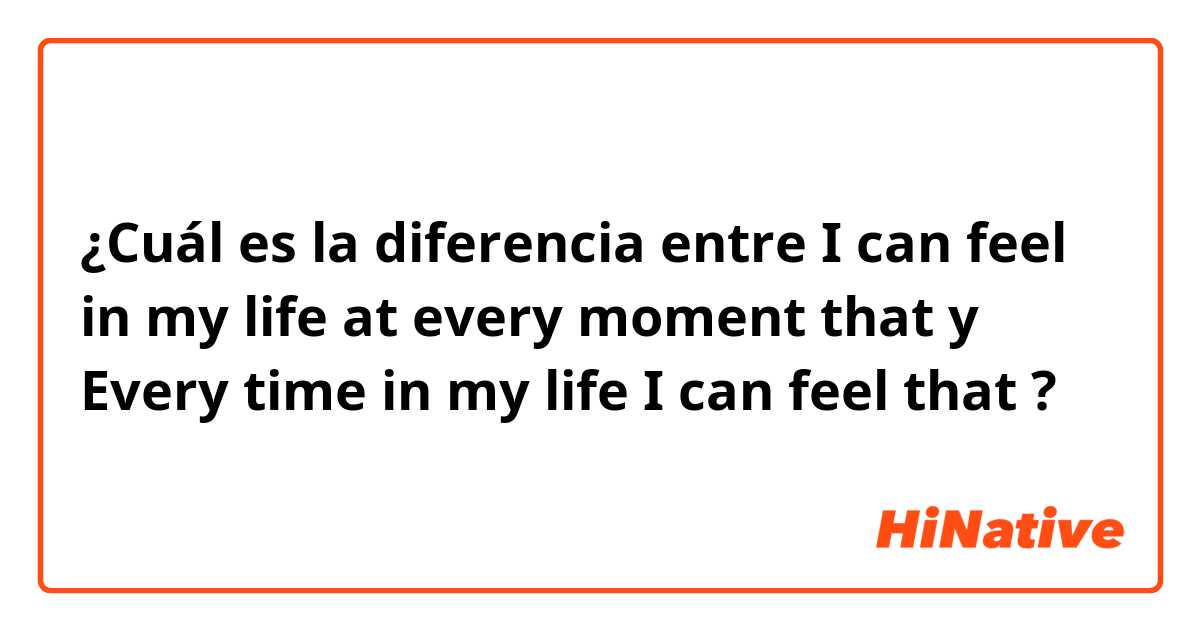 ¿Cuál es la diferencia entre I can feel in my life at every moment that y Every time in my life I can feel that ?