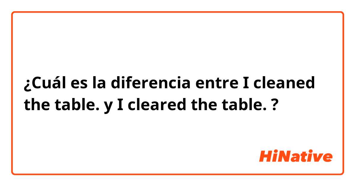 ¿Cuál es la diferencia entre I cleaned the table. y I cleared the table. ?