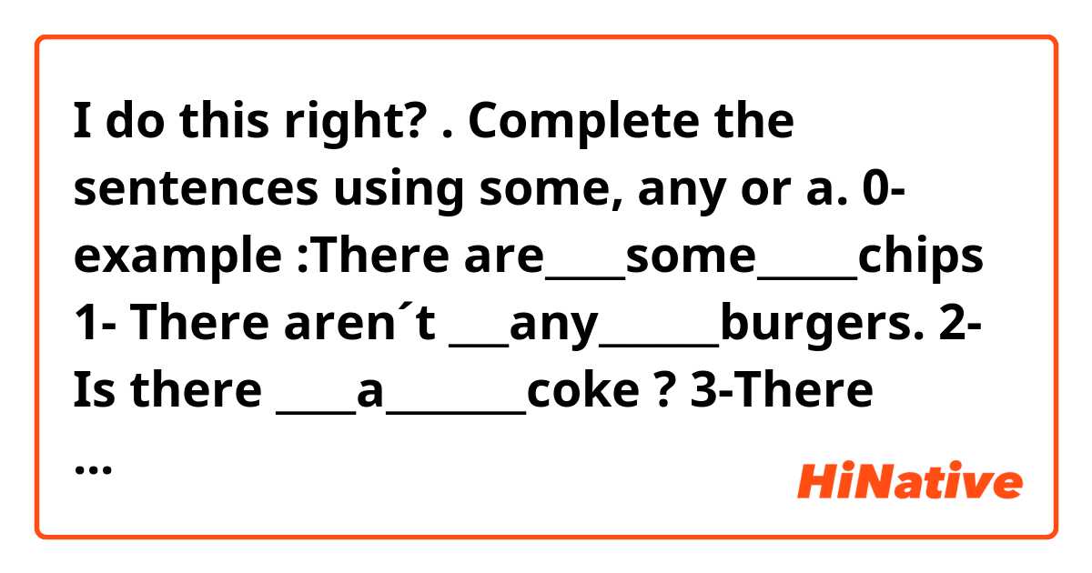 I do this right?
. Complete the sentences using some, any or a. 
0- example :There are____some_____chips


1- There aren´t ___any______burgers.
2- Is there ____a_______coke ?
3-There isn´t___any______water.
4-There is___a_____hot dog.
5-Is there____any_______sándwich ?

