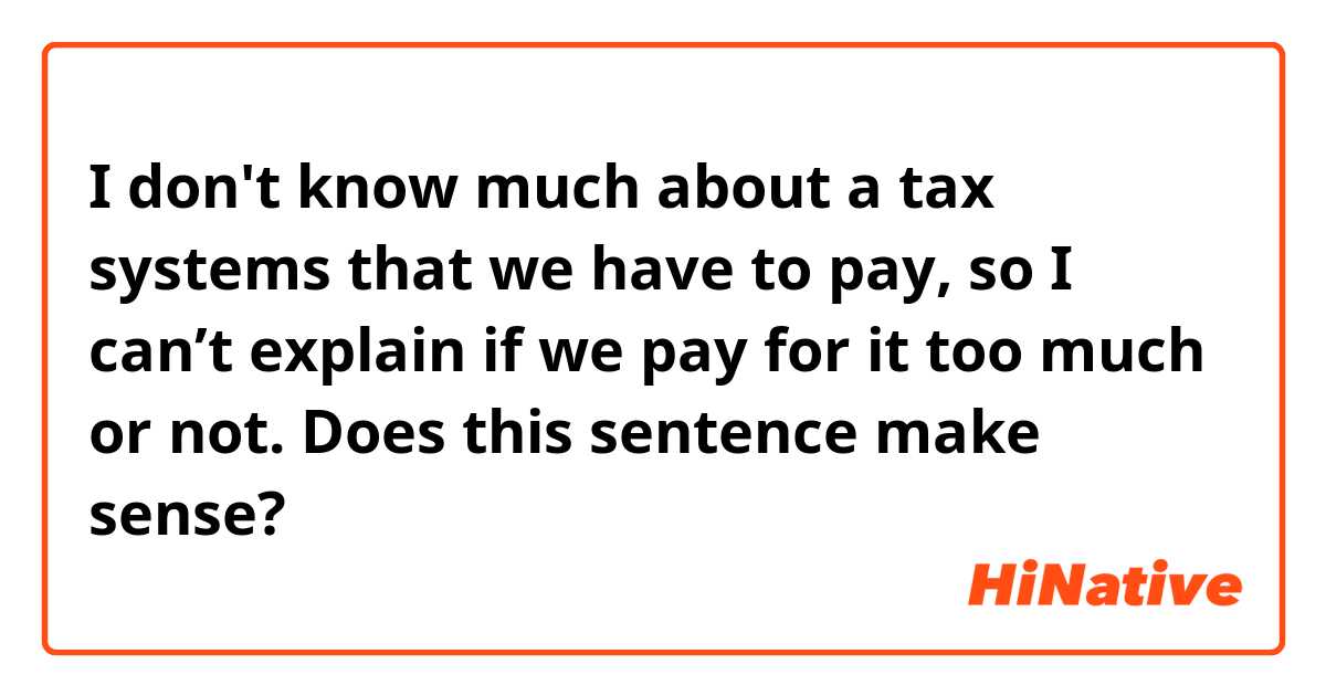 I don't know much about a tax systems that we have to pay, so I can’t explain if we pay for it too much or not.

Does this sentence make sense?