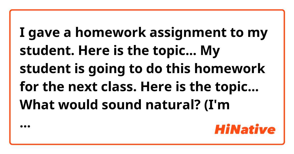 I gave a homework assignment to my student.
Here is the topic...
My student is going to do this homework for the next class. Here is the topic...

What would sound natural? (I'm consulting with a friend on the studying method so I'm sharing what we are doing for the classes)