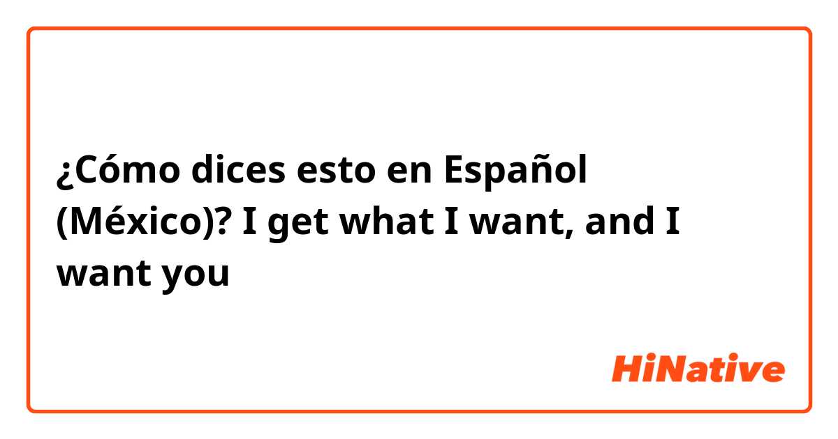 ¿Cómo dices esto en Español (México)? I get what I want, and I want you