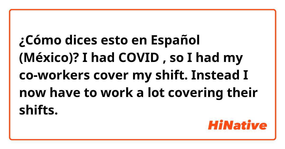 ¿Cómo dices esto en Español (México)? I had COVID , so I had my co-workers cover my shift.  Instead I now have to work a lot covering their shifts.