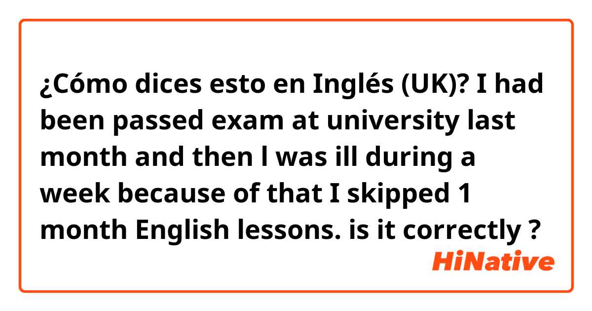 ¿Cómo dices esto en Inglés (UK)? I had been passed exam at university last month and then l was ill during a week 😔because of that I skipped 1 month English lessons.          is it correctly ? 