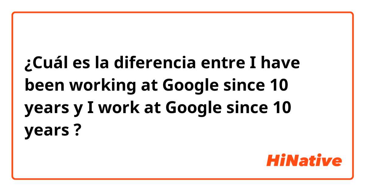 ¿Cuál es la diferencia entre I have been working at Google since 10 years y I work at Google since 10 years ?