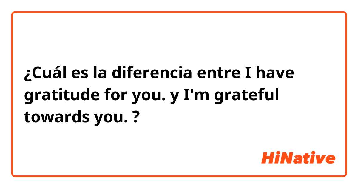 ¿Cuál es la diferencia entre I have gratitude for you.  y I'm grateful towards you.  ?