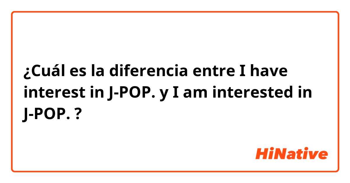 ¿Cuál es la diferencia entre I have interest in J-POP. y I am interested in J-POP. ?