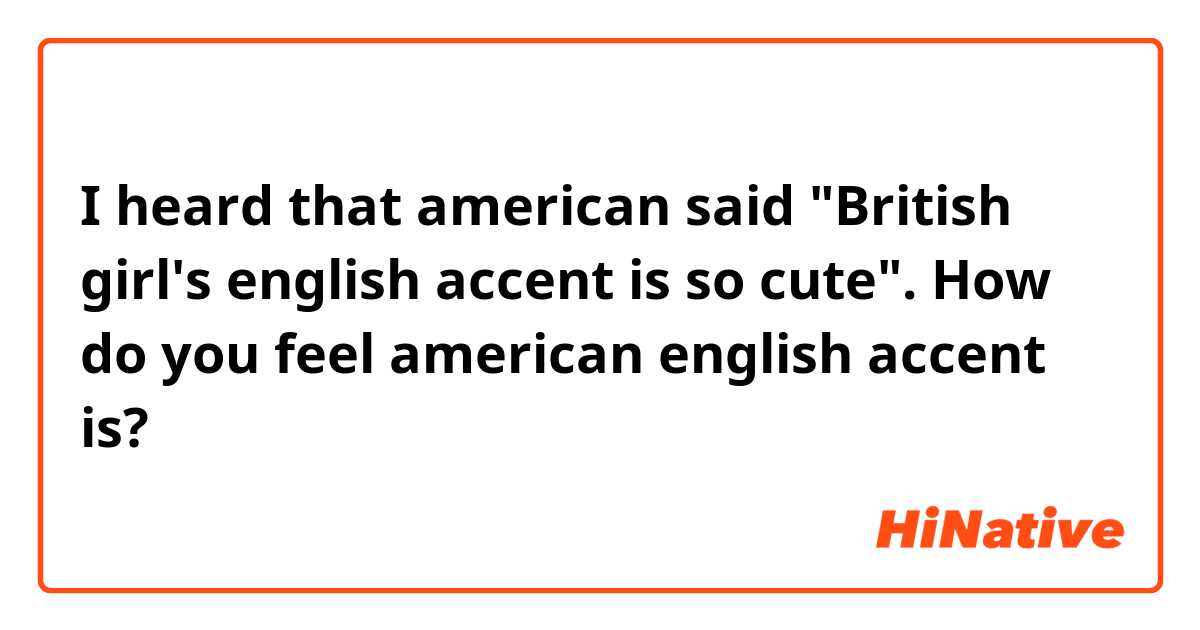 I heard that american said "British girl's english accent is so cute". How do you feel american english accent is?