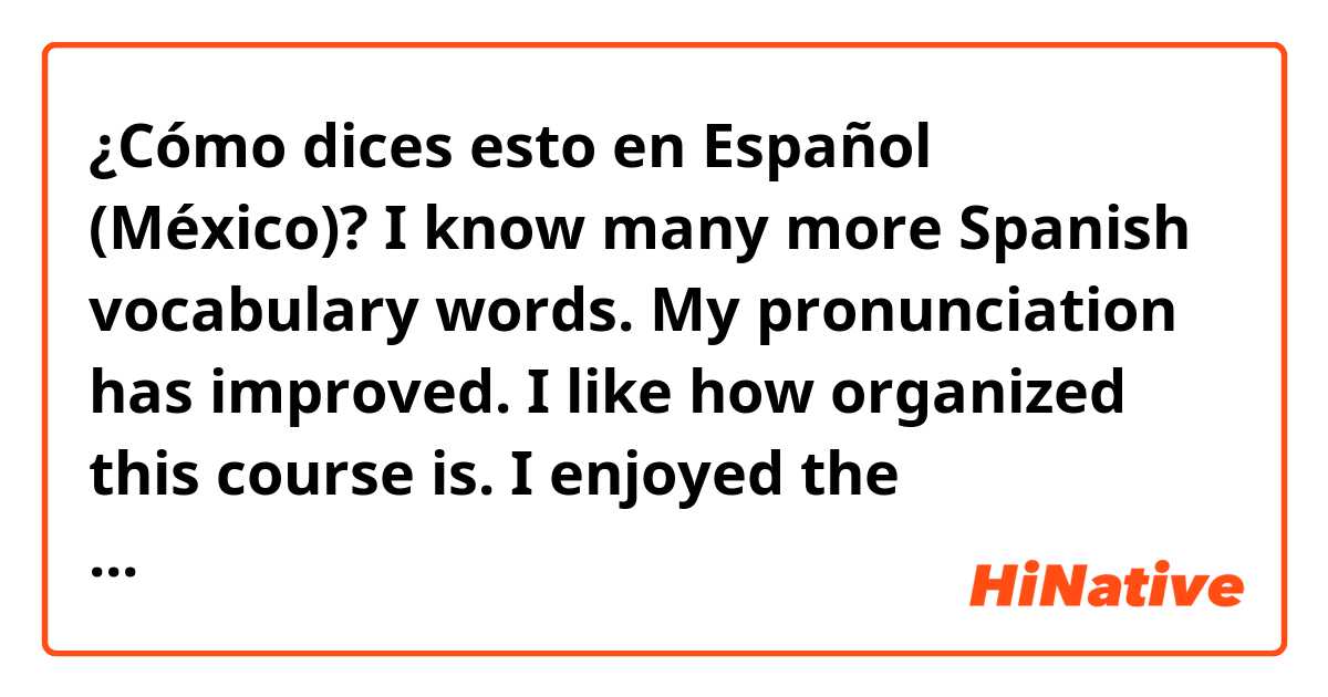 ¿Cómo dices esto en Español (México)? I know many more Spanish vocabulary words. My pronunciation has improved. I like how organized this course is. I enjoyed the interactive assignments. The audio assignments were my favorite.