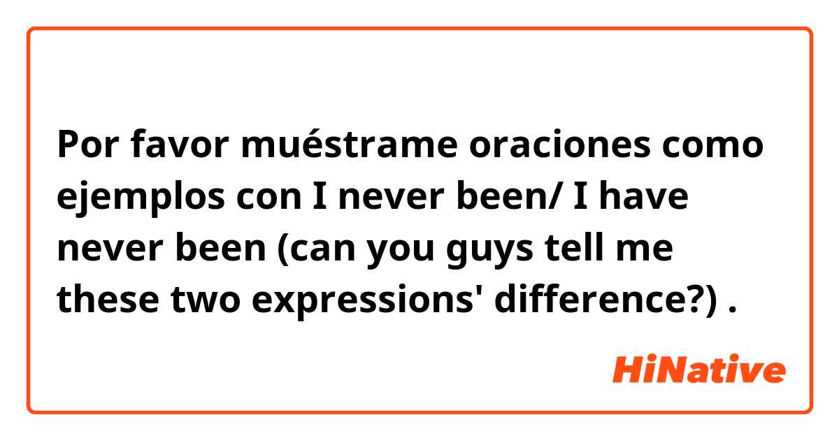 Por favor muéstrame oraciones como ejemplos con I never been/ I have never been (can you guys tell me these two expressions' difference?).