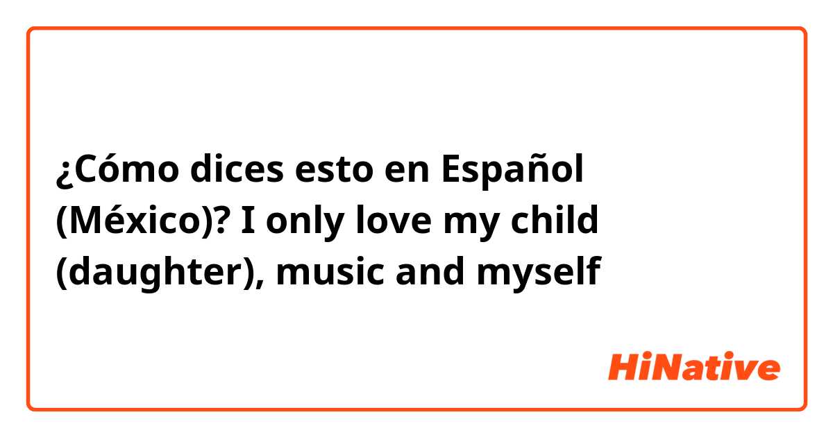 ¿Cómo dices esto en Español (México)? I only love my child (daughter), music and myself 