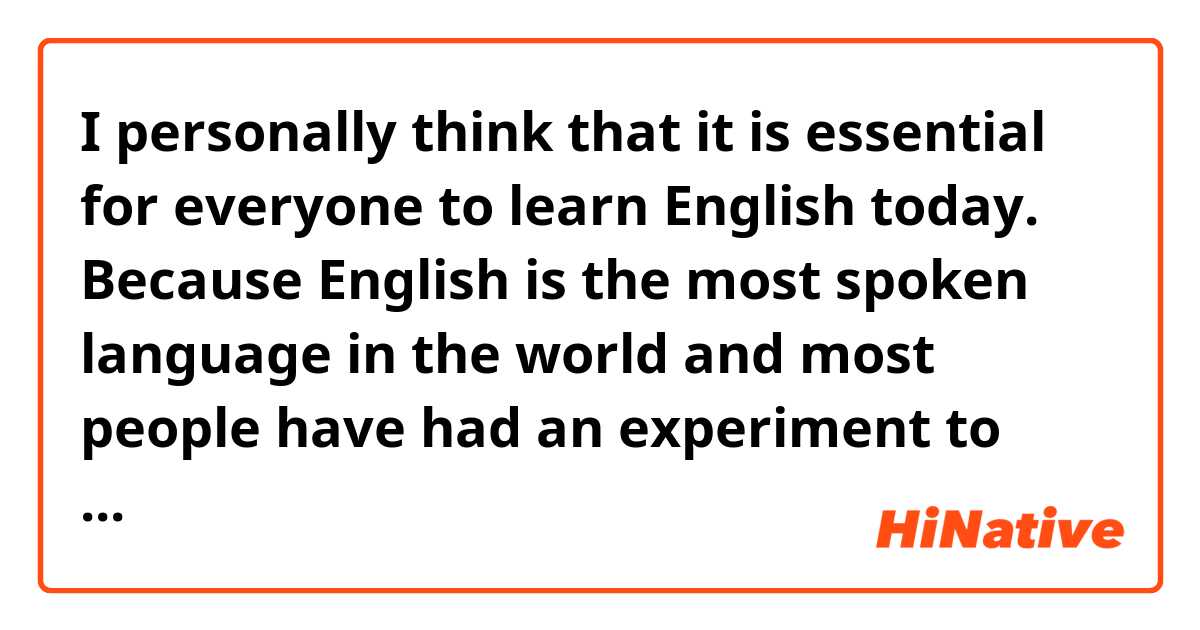 I personally think that it is essential for everyone to learn English today. Because English is the most spoken language in the world and most people have had an experiment to learn English before.

Do these sound natural?