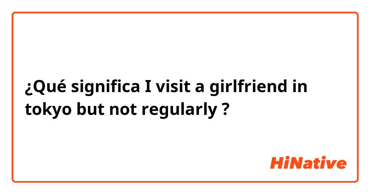 ¿Qué significa I visit a girlfriend in tokyo but not regularly?