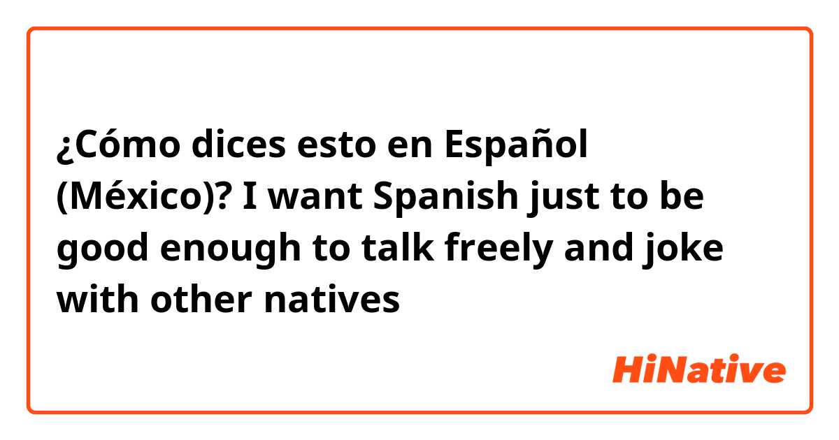 ¿Cómo dices esto en Español (México)? I want Spanish just to be good enough to talk freely and joke with other natives