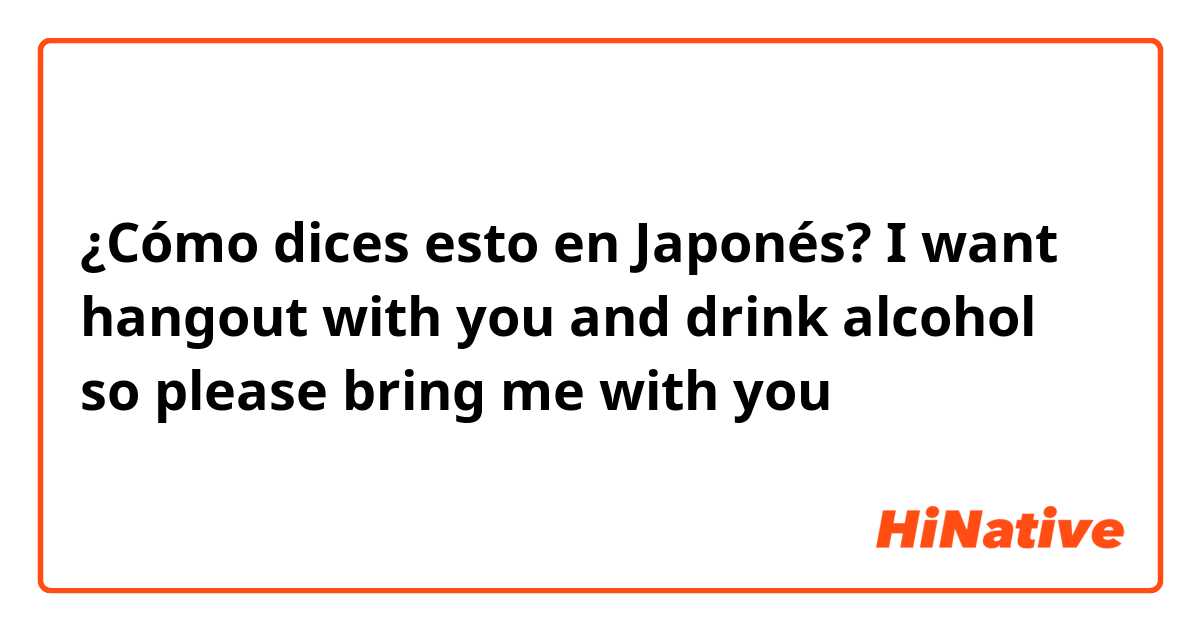 ¿Cómo dices esto en Japonés? I want hangout with you and drink alcohol so please bring me with you 😂