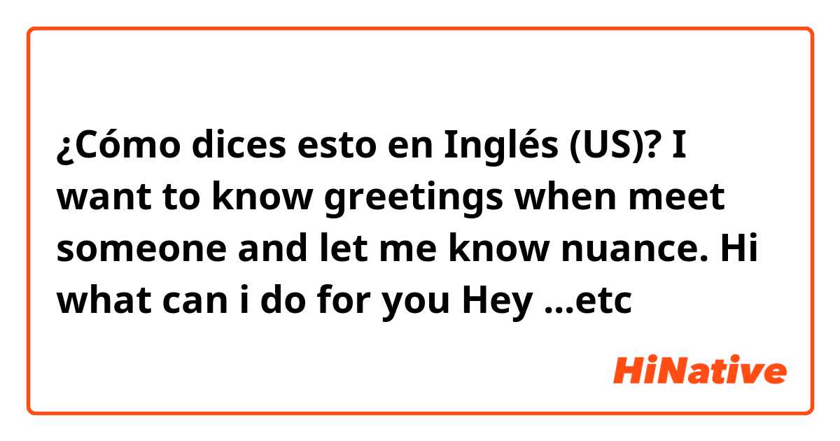 ¿Cómo dices esto en Inglés (US)? I want to know greetings when meet someone and let me know nuance.

Hi
what can i do for you
Hey

...etc