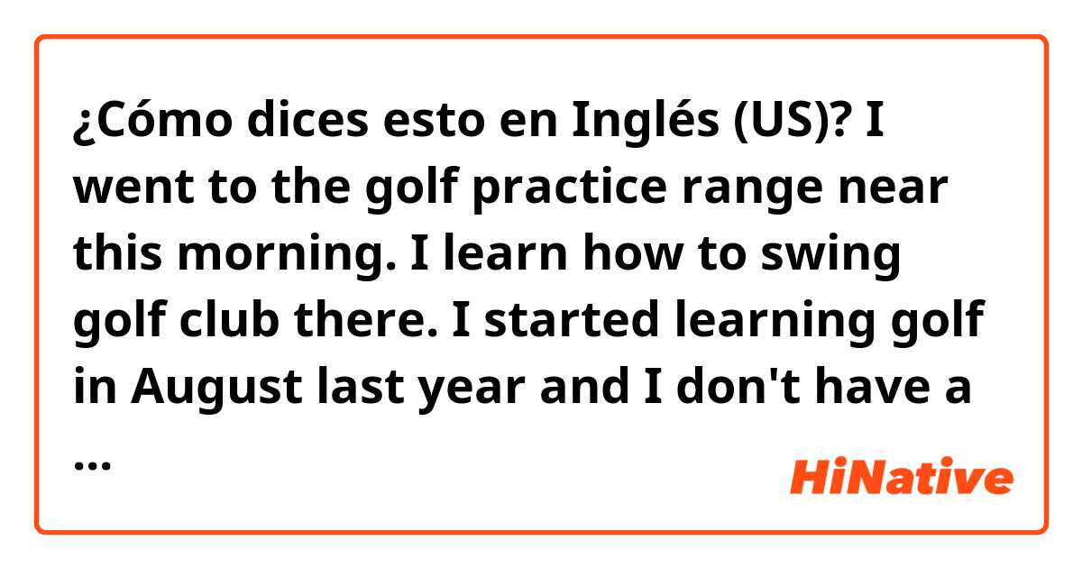 ¿Cómo dices esto en Inglés (US)? I went to the golf practice range near this morning.
I learn how to swing golf club there.
I started learning golf in August last year and I don't have a good swing posture yet.
I have to keep taking lessons from my golf tutor and practice a lot.
fix it.