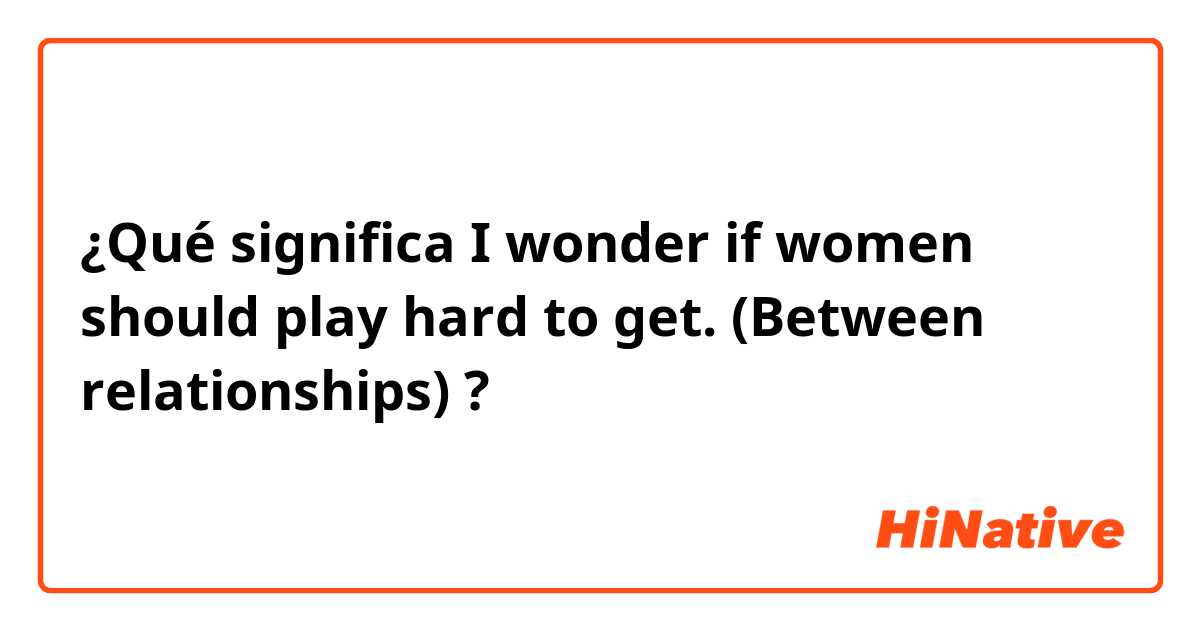 ¿Qué significa I wonder if women should play hard to get.


(Between relationships)?
