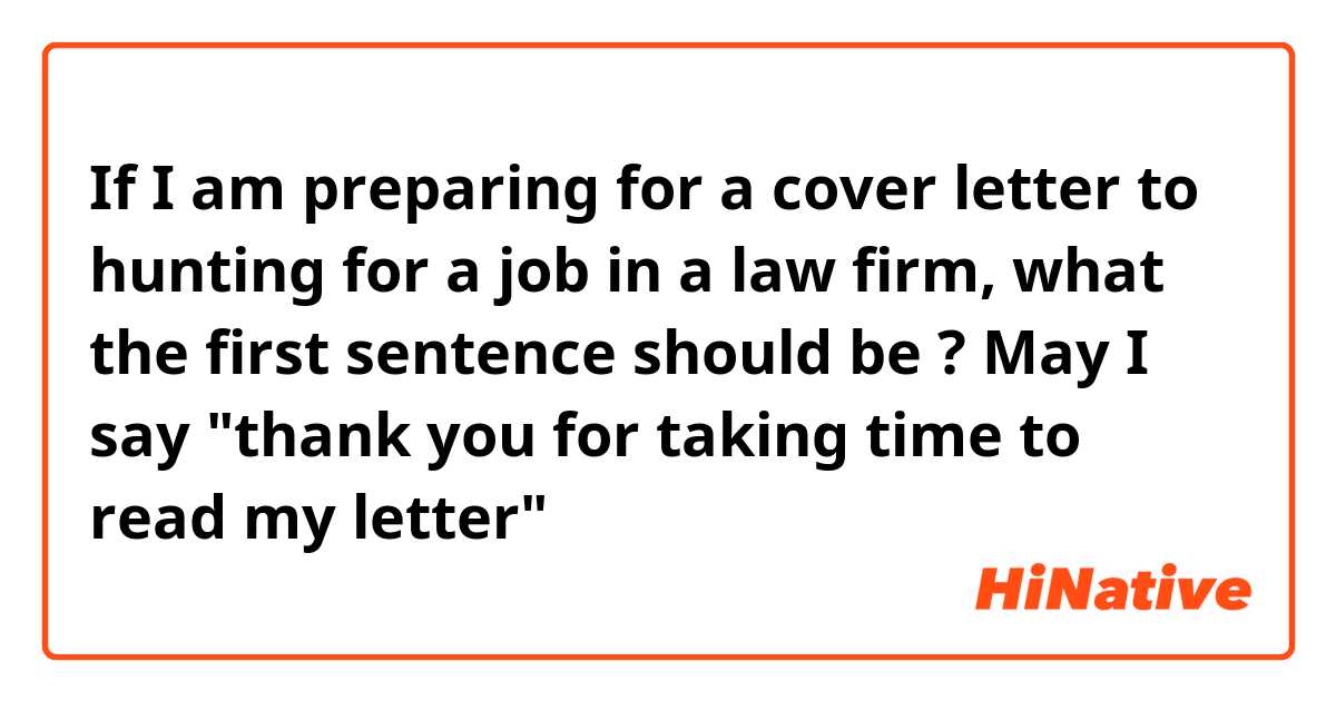 If I am preparing for a cover letter to hunting for a job in a law firm, what the first sentence should be ?  May I say "thank you for taking time to read my letter"