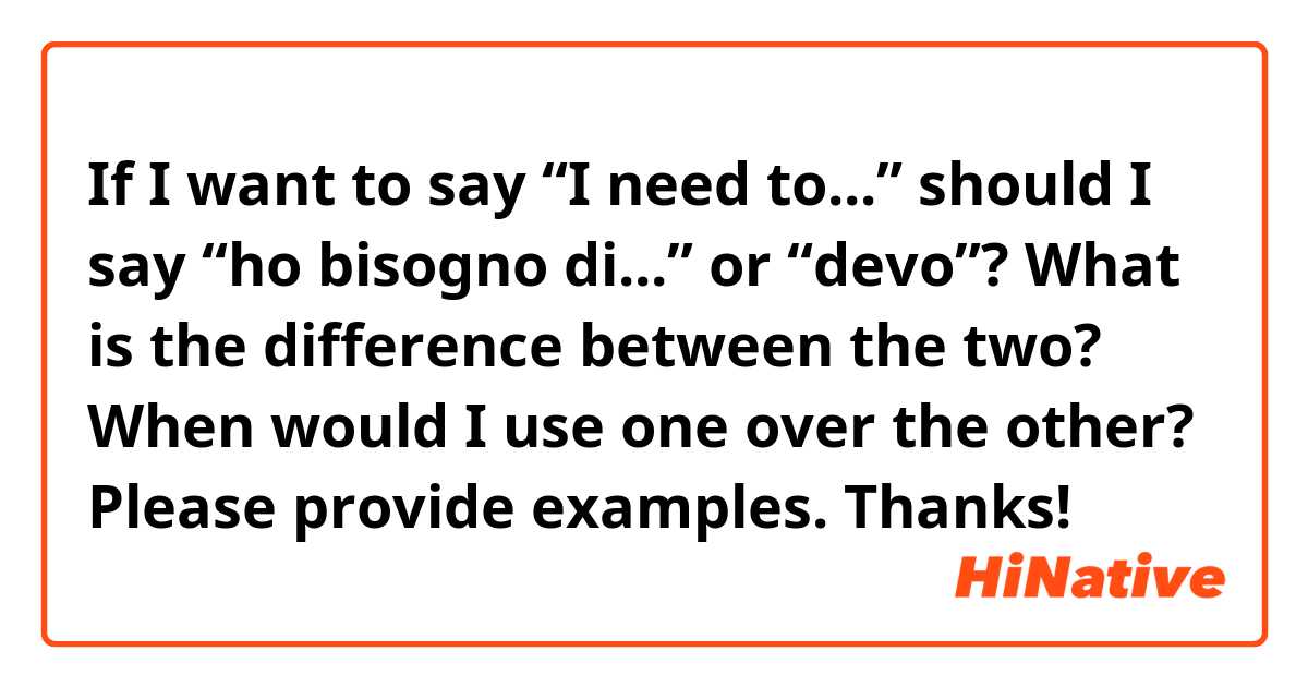 If I want to say “I need to...” should I say “ho bisogno di...” or “devo”?

What is the difference between the two? When would I use one over the other? Please provide examples. Thanks!