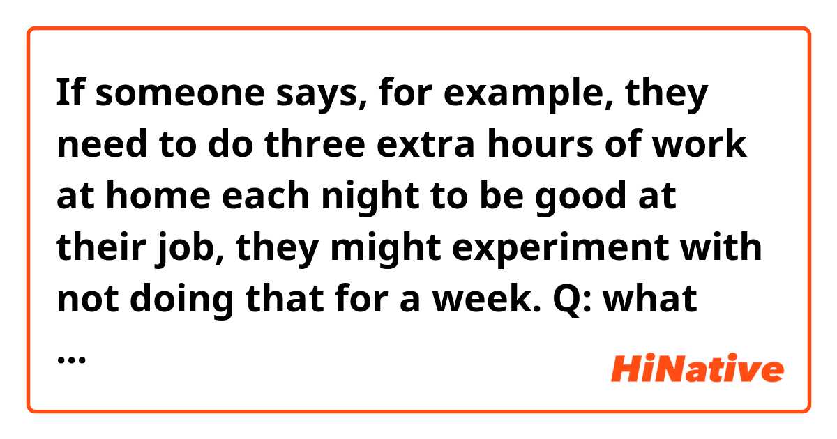 If someone says, for example, they need to do three extra hours of work at home each night to be good at their job, they might experiment with not doing that for a week. 

Q: what does “they might experiment with not doing that for a week” in the sentence?