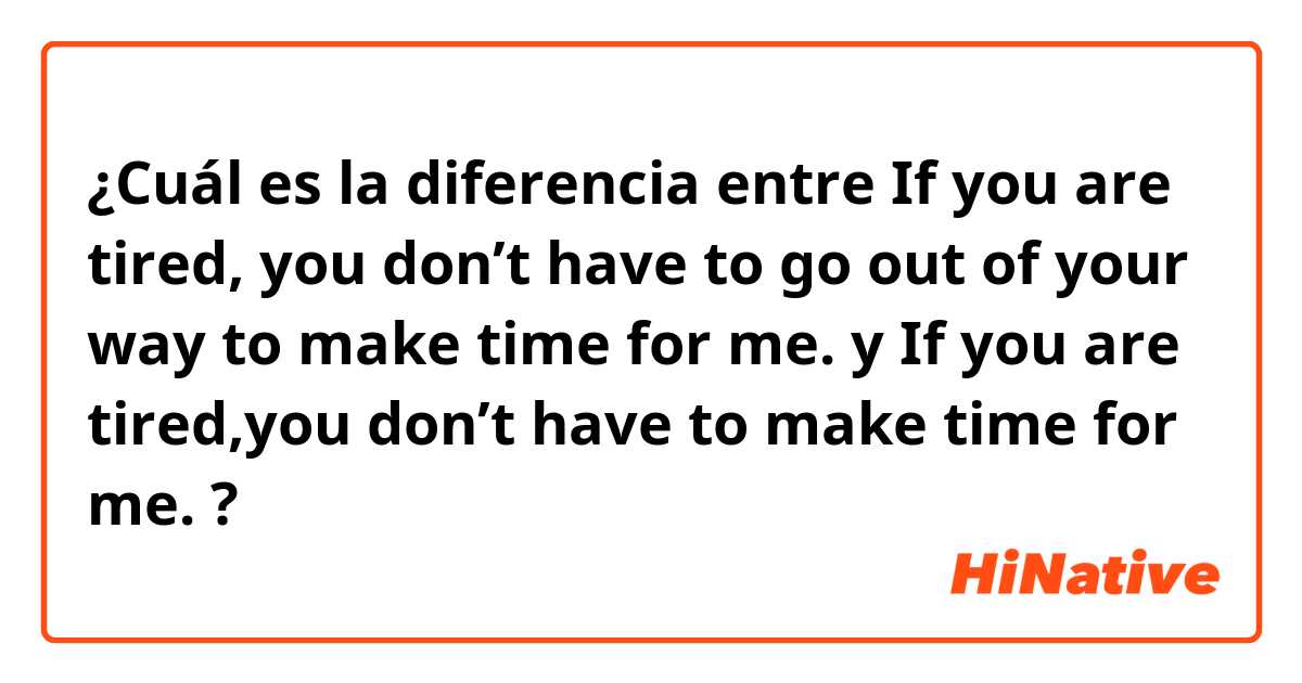 ¿Cuál es la diferencia entre If you are tired, you don’t have to go out of your way to make time for me. y If you are tired,you don’t have to make time for me. ?