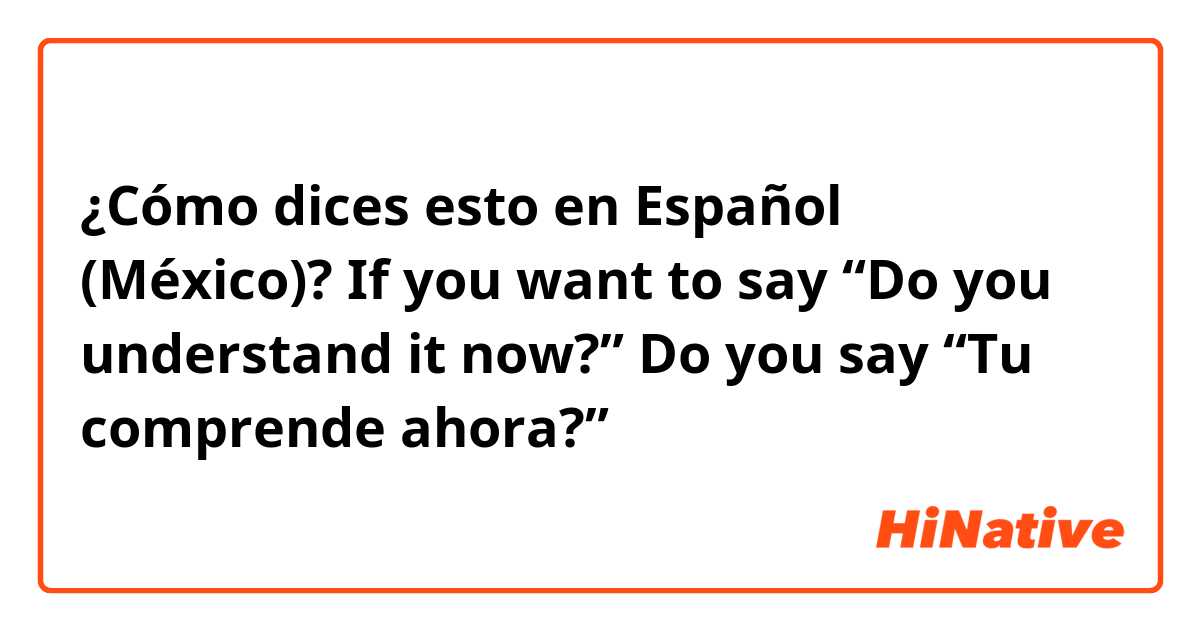 ¿Cómo dices esto en Español (México)? If you want to say “Do you understand it now?” Do you say “Tu comprende ahora?” 
