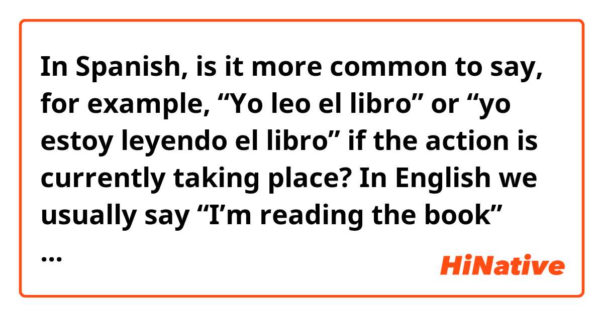 In Spanish, is it more common to say, for example,

“Yo leo el libro” or “yo estoy leyendo el libro” if the action is currently taking place? 

In English we usually say “I’m reading the book” rather than “I read the book” but in conversational Spanish, it sounds like it is more common to say “I read the book” (yo leo el libro) than “I’m reading the book” (yo estoy leyendo el libro). If you can provide an example for each scenario it would be much appreciated. Gracias! 