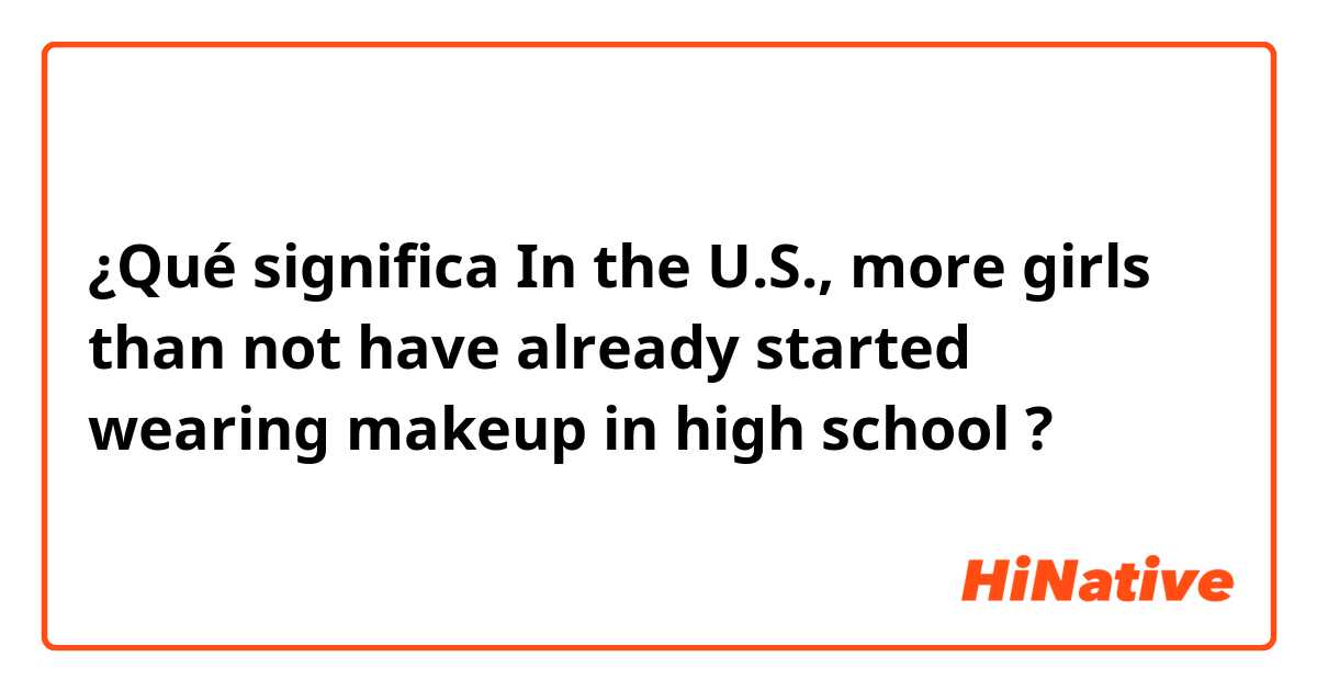 ¿Qué significa In the U.S., more girls than not have already started wearing makeup in high school ?