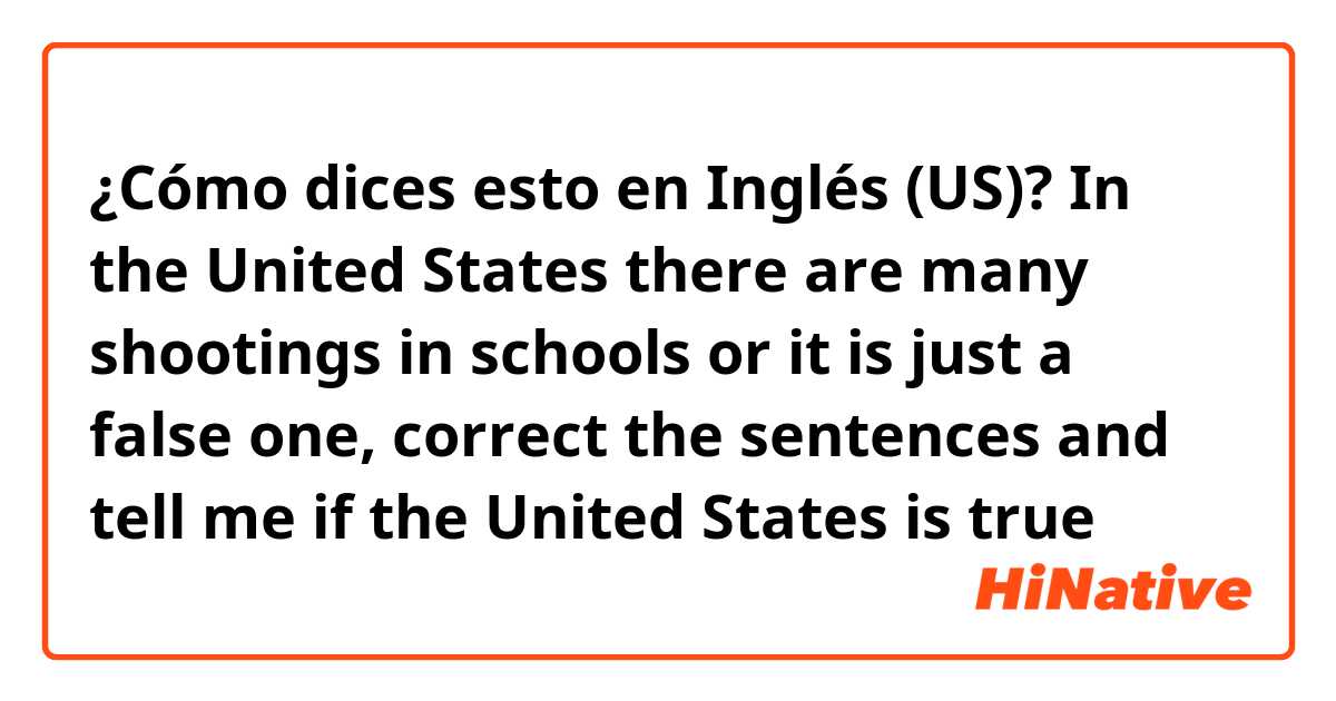 ¿Cómo dices esto en Inglés (US)? In the United States there are many shootings in schools or it is just a false one, correct the sentences and tell me if the United States is true