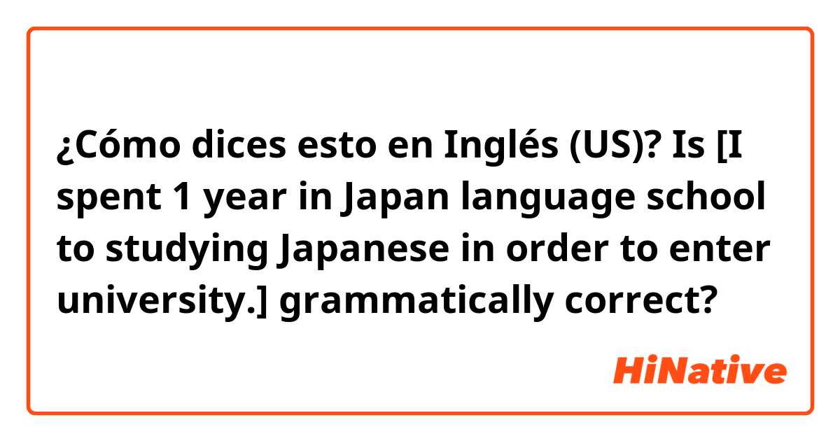 ¿Cómo dices esto en Inglés (US)? Is [I spent 1 year in Japan language school to studying Japanese in order to enter university.] grammatically correct? 