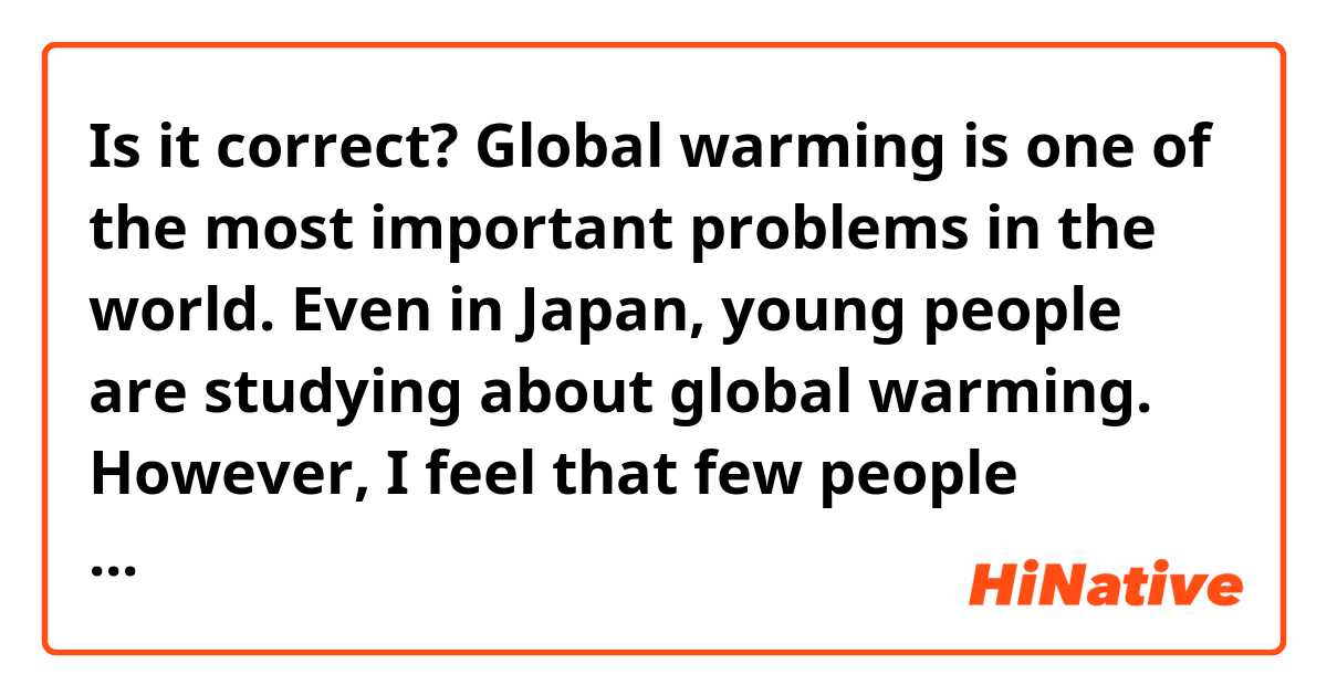 Is it correct?
Global warming is one of the most important problems in the world.
Even in Japan, young people are studying about global warming.
However, I feel that few people actually concern about it because older people don't study in various fields.
I guess that Japan would be behind in the environment as in other fields.