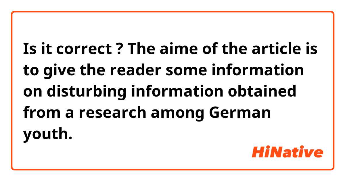 Is it correct ? 

The aime of the article is to give the reader some information on disturbing information obtained from a research among German youth.