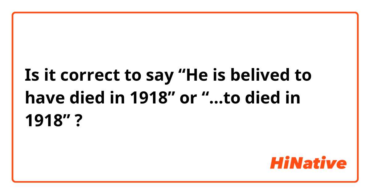 Is it correct to say “He is belived to have died in 1918” or “…to died in 1918” ?