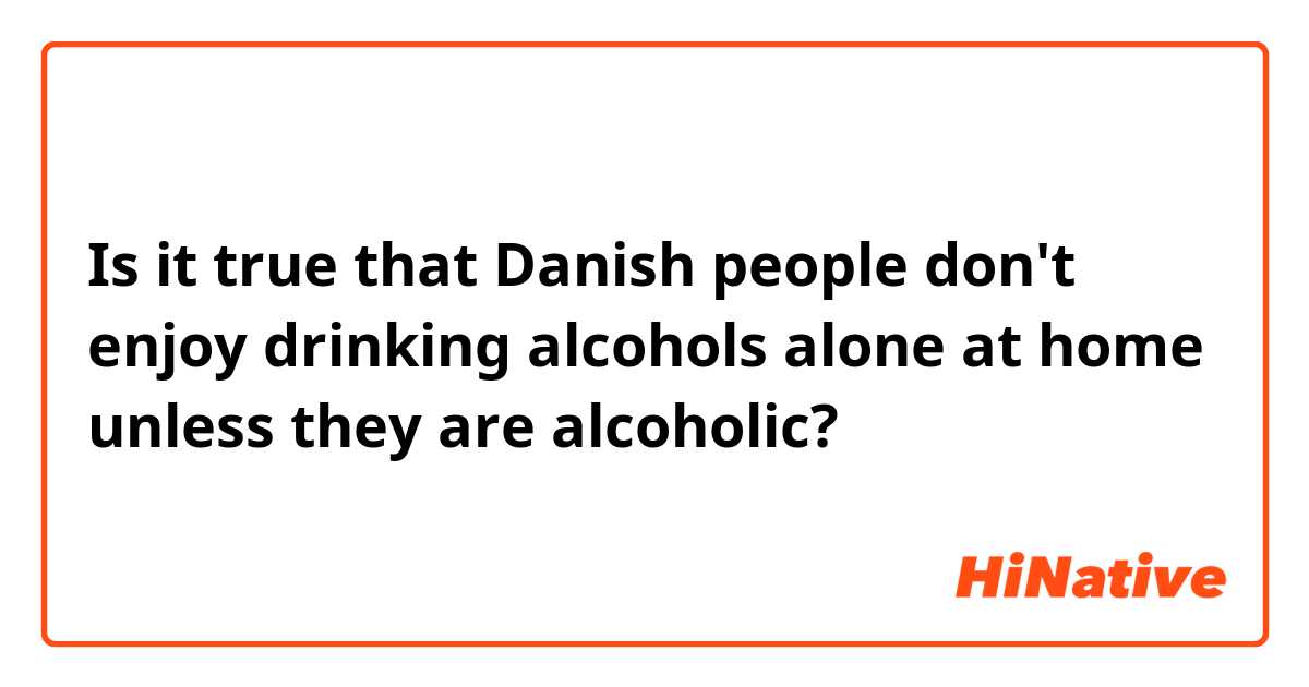 Is it true that Danish people don't enjoy drinking alcohols alone at home unless they are alcoholic?
