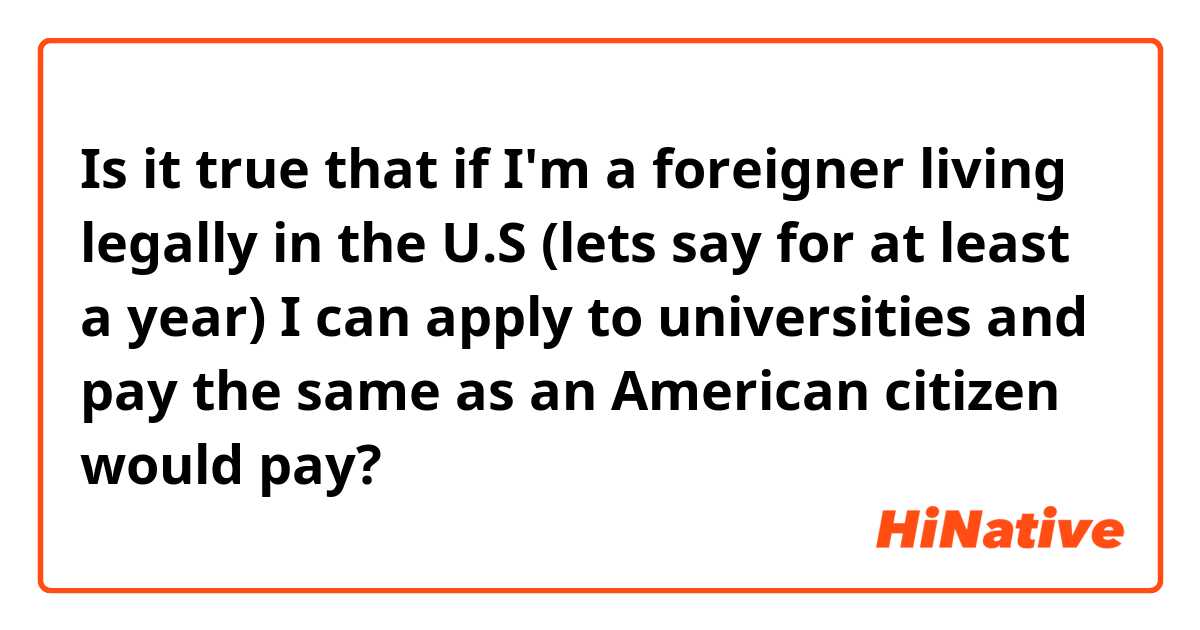 Is it true that if I'm a foreigner living legally in the U.S (lets say for at least a year) I can apply to universities and pay the same as an American citizen would pay? 