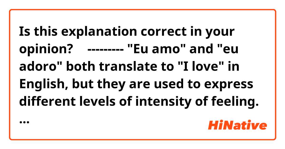 Is this explanation correct in your opinion? 🤔

---------
"Eu amo" and "eu adoro" both translate to "I love" in English, but they are used to express different levels of intensity of feeling.

"Eu amo" is the standard way to say "I love" and it expresses a general feeling of love or affection for someone or something. It is a more common and casual way to express love.

"Eu adoro" is a more intense and stronger way to express love, it expresses a deep and strong affection or admiration for someone or something. It implies that the speaker has a strong preference or positive feeling about the person or thing.

In summary, "eu amo" is used for expressing love in a general sense, while "eu adoro" is used for expressing a stronger affection and admiration.
---------