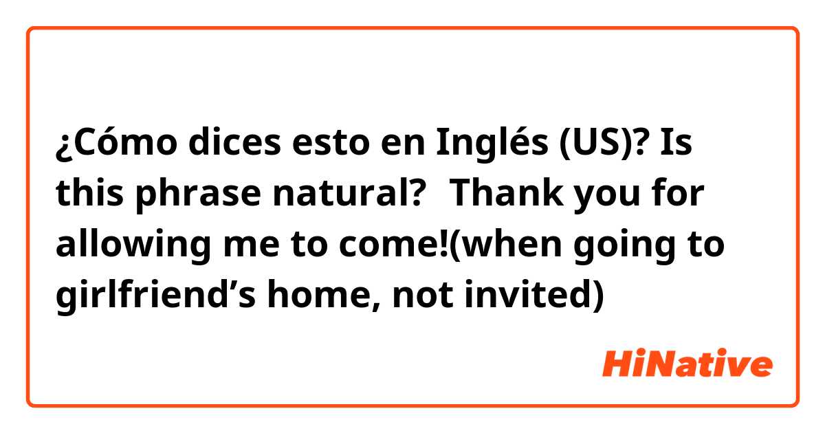 ¿Cómo dices esto en Inglés (US)? Is this phrase natural?→Thank you for allowing me to come!(when going to girlfriend’s home, not invited)