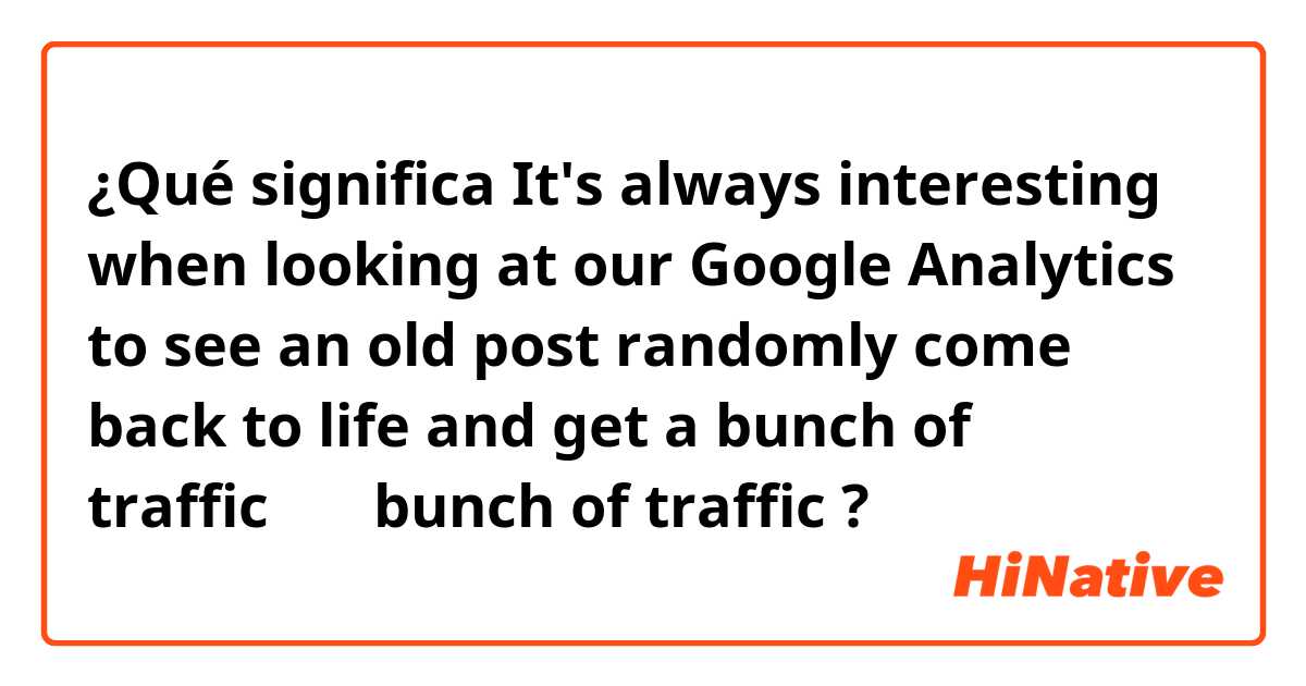 ¿Qué significa It's always interesting when looking at our Google Analytics to see an old post randomly come back to life and get a bunch of traffic　の　bunch of traffic?