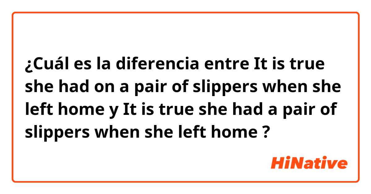 ¿Cuál es la diferencia entre It is true she had on a pair of slippers when she left home y It is true she had a pair of slippers when she left home ?