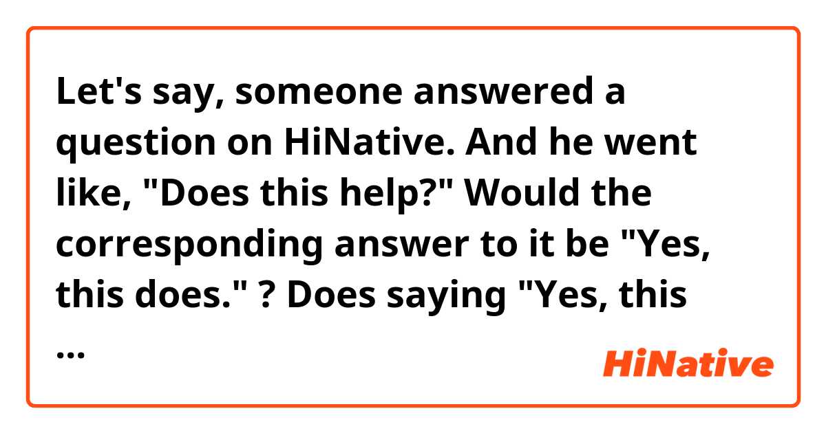 Let's say, someone answered a question on HiNative. And he went like, "Does this help?" Would the corresponding answer to it be "Yes, this does." ? Does saying "Yes, this does. Thanks." sound natural? I don't know why but "Yes, it does." sounds better to me for some reason.