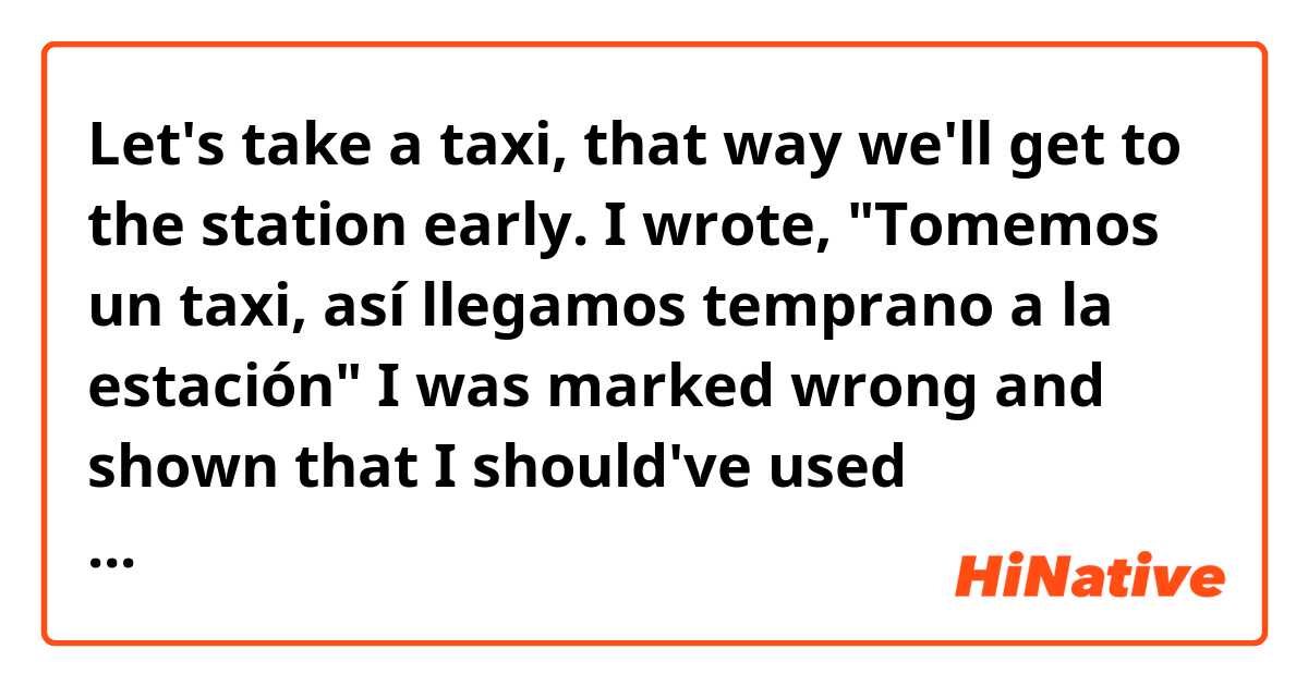 Let's take a taxi, that way we'll get to the station early.

I wrote, "Tomemos un taxi, así llegamos temprano a la estación"  I was marked wrong and shown that I should've used 'llegaremos,' but I thought using present indicative was commonly used for future events. No?

Gracias
