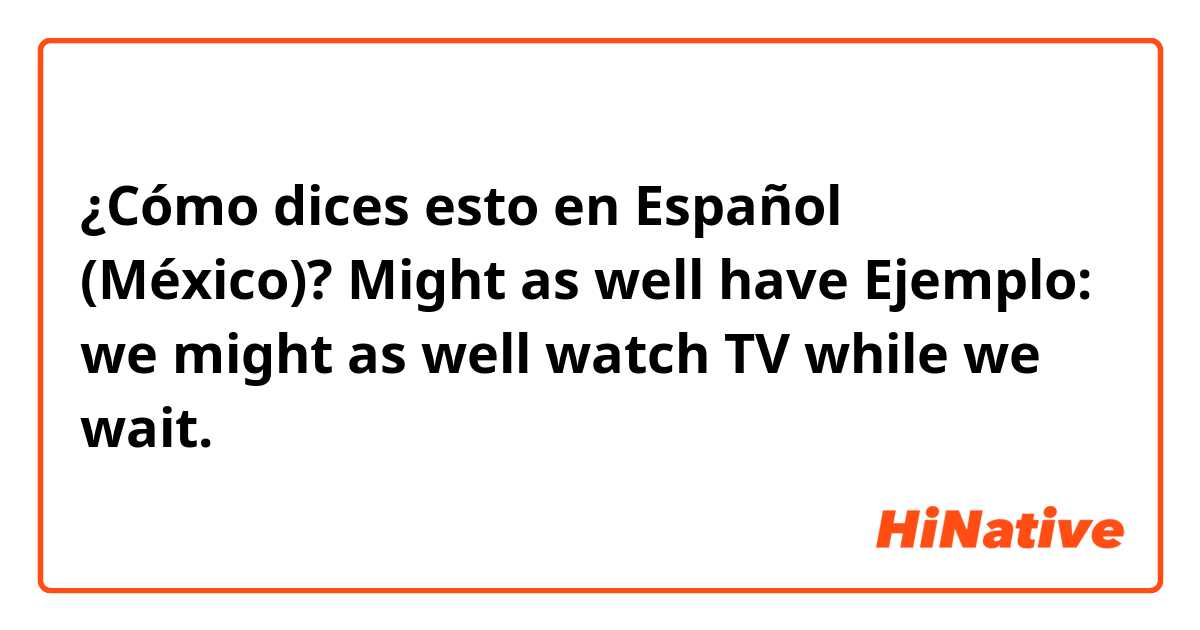 ¿Cómo dices esto en Español (México)? Might as well have

Ejemplo: we might as well watch TV while we wait.