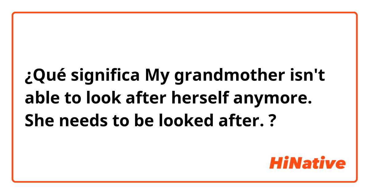 ¿Qué significa My grandmother isn't able to look after herself anymore. She needs to be looked after.?